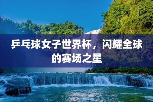 乒乓球女子世界杯，闪耀全球的赛场之星