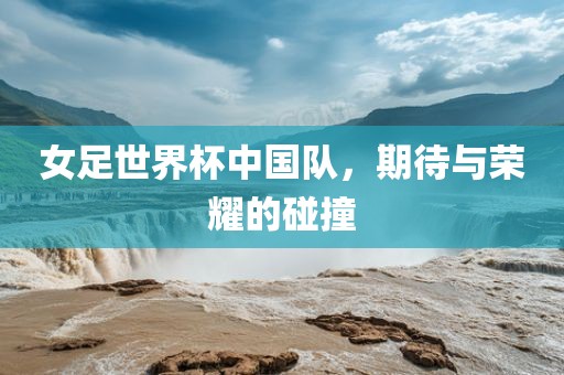 女足世界杯中国队，期待与荣耀的碰撞