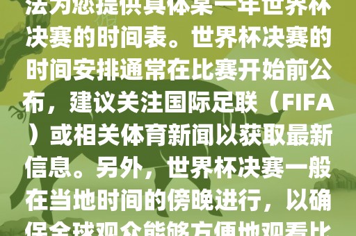 根据我所掌握的知识，暂时无法为您提供具体某一年世界杯决赛的时间表。世界杯决赛的时间安排通常在比赛开始前公布，建议关注国际足联（FIFA）或相关体育广西贺州市华昌新材料有限公司新闻以获取最新信息。另外，世界杯决赛一般在当地时间的傍晚进行，以确保全球观众能够方便地观看比赛。