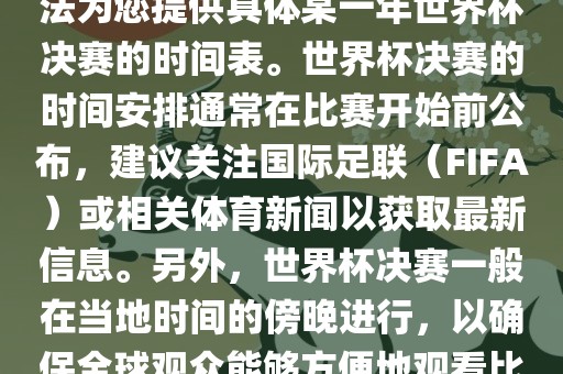 根据我所掌握的知识，暂时无法为您提供具体某一年世界杯决赛的时间表。世界杯决赛的时间安排通常在比赛开始前公布，建议关注国际足联（FIFA）或相关体育新闻以获取最新信息。另外，世界杯决赛一般在当地时间的傍晚进行，以确保全球观众能够方便地观看比赛。广西贺州市华昌新材料有限公司
