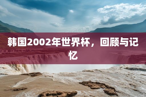 韩国2002年世界杯，回顾与记忆广西贺州市华昌新材料有限公司