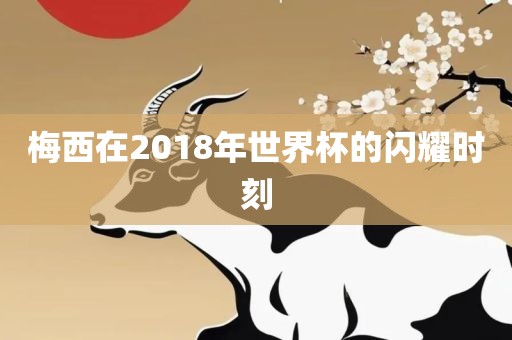 梅西在2018年世界杯的闪耀时刻广西贺州市华昌新材料有限公司