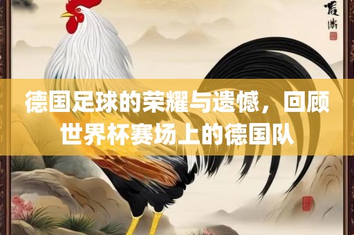 德国足球的荣耀与遗憾，回顾世界杯赛场上的德国队广西贺州市华昌新材料有限公司
