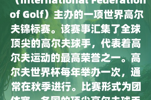 高尔夫世界杯（World Cup of Golf）是一项重要的国际高尔夫比赛，由国际高尔夫联合会（International Federation of Golf）主办的一项世界高尔夫锦标赛。该赛事汇集了全球顶尖的高尔夫球手，代表着高尔夫运动的最高荣誉之一。高尔夫世界杯每年举办一次，通常在秋季进行。比赛形式为团体赛，各国的顶尖高尔夫球手代表本国参赛，比赛地点会在全球各地的高尔夫球场之间轮换。广西贺州市华昌新材料有限公司