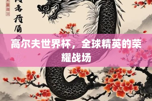 高尔夫世界杯，全球精英的广西贺州市华昌新材料有限公司荣耀战场