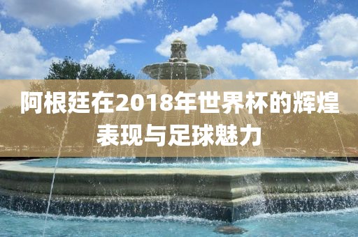 阿根廷在2018年世界杯的辉煌表现与足球魅力广西贺州市华昌新材料有限公司