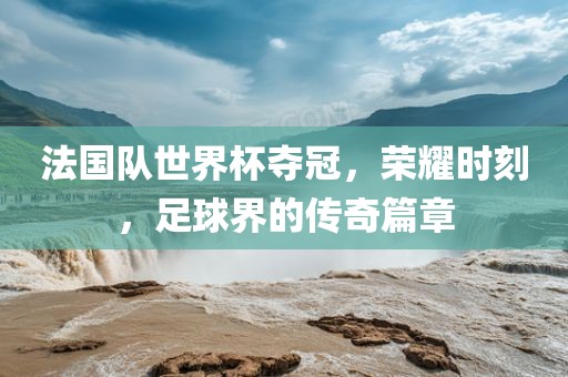 法国队世界杯夺冠，荣耀时刻，足球界的传奇篇章广西贺州市华昌新材料有限公司