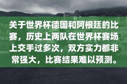 关于世界杯德国和阿根廷的比赛，历史上两队在世界杯赛场上交手过多次，双方实力都非常强大，比赛结果难以预测。广西贺州市华昌新材料有限公司