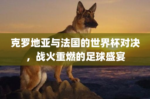 克罗地亚与广西贺州市华昌新材料有限公司法国的世界杯对决，战火重燃的足球盛宴