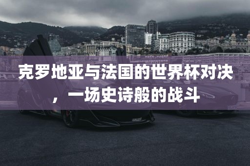 克罗地亚与法国的世界杯对决，一场史诗般的战斗广西贺州市华昌新材料有限公司
