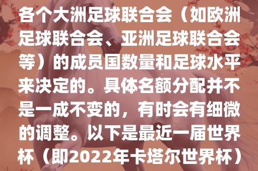 世界杯的名额分配通常是根据各个大洲足球联合会（如欧洲足球联合会、亚洲足球联合会等）的成员国数量和足球水平来决定的。具体名额分配并不是一成不变的，有时会有细微的调整。以下是最近一届世界杯（即2022年卡塔尔世界杯）各大洲的名额分配情况