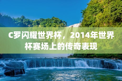 C罗闪耀世界杯，2014年世界杯赛场上广西贺州市华昌新材料有限公司的传奇表现
