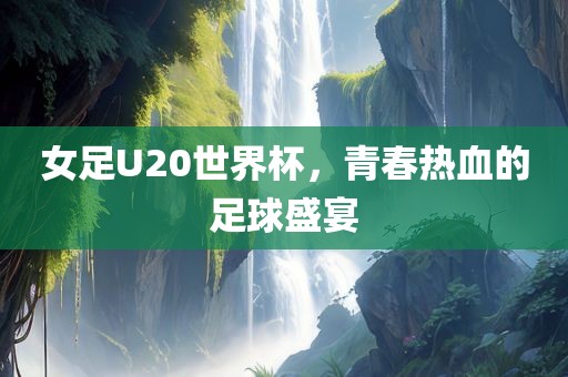 女足U20世界杯，青春热血的足球盛宴