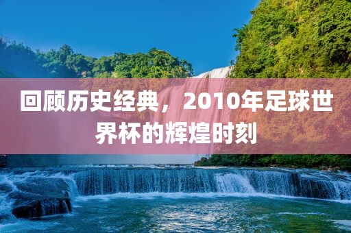 回顾历史经典，2010年足球世界杯的辉煌广西贺州市华昌新材料有限公司时刻