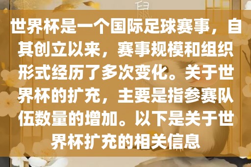 世界杯是一个国际足球赛事，自其创立以来，赛事规模和组织形式经历了多次变化。关于世界杯的扩充，主要是指参赛队伍数量的增加。以下是关于世界杯扩充的相关信息