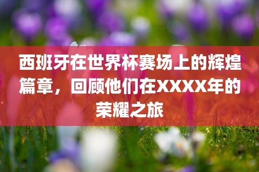 西班牙在世界杯赛场上的辉煌篇章，回顾他们在XXXX年的荣耀之旅广西贺州市华昌新材料有限公司