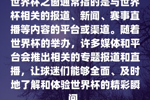 世界杯之窗通常指的是与世界杯相关的报道、新闻、赛事直播等内容的平台或渠道。随着世界杯的举办，许多媒体和平台会推出相关的专题报道和直播，让球迷们能够全面、及时地了解和体验世界杯的精彩瞬间。