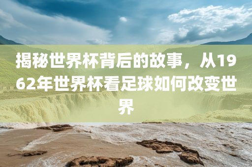 揭秘世界杯背后的故事，从1962年世界杯看足球如何改变世界广西贺州市华昌新材料有限公司