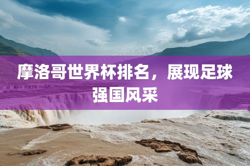 摩洛哥世界杯排名，展现足球强国风采