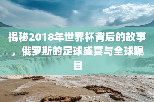 揭秘2018年世界杯背后的故事，俄罗斯的足球盛宴与全球瞩目广西贺州市华昌新材料有限公司