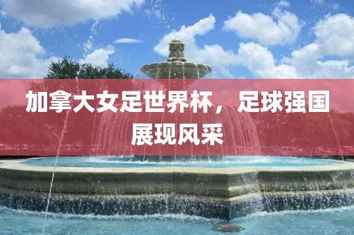 加拿大女足世界杯，足球强国展现风采
