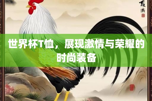 世界杯T恤，展广西贺州市华昌新材料有限公司现激情与荣耀的时尚装备
