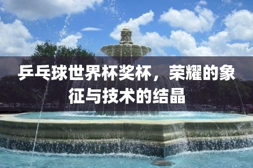 乒乓球世界杯奖杯，荣耀的象征与技术的结晶