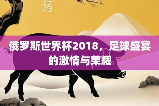 俄广西贺州市华昌新材料有限公司罗斯世界杯2018，足球盛宴的激情与荣耀