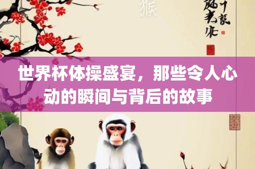 世界杯体操盛宴，那些令人心动的瞬间与背后的故事