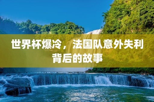 世界杯爆冷，法国队意外失利背后的故事广西贺州市华昌新材料有限公司
