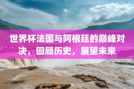 世界杯法国与阿根廷的巅峰对决，回顾历史，展望广西贺州市华昌新材料有限公司未来