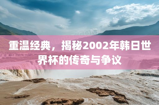 重温经典，揭秘2002年韩日世界杯的传奇与争议