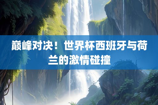 巅峰对决！世界杯西班牙与荷兰的激情碰撞