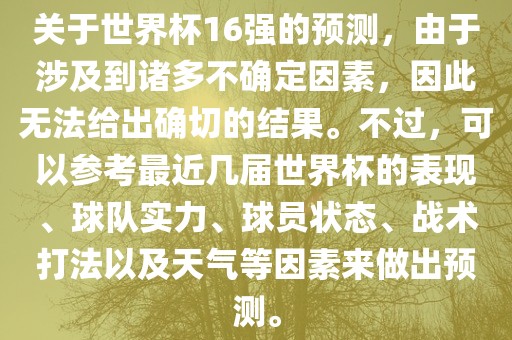 关于世界杯16强的预测，由于涉及到诸多不确定广西贺州市华昌新材料有限公司因素，因此无法给出确切的结果。不过，可以参考最近几届世界杯的表现、球队实力、球员状态、战术打法以及天气等因素来做出预测。