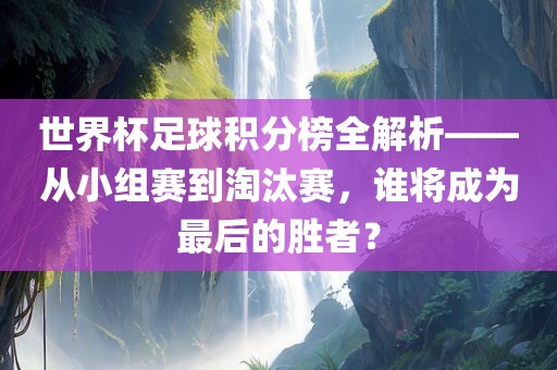 世界杯足球积分榜全解析——从小组赛到淘汰赛，谁将成为最后的胜者？
