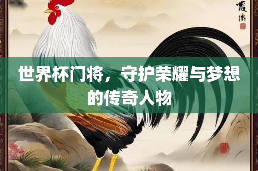 世界杯门将，守护荣耀与梦想的传奇人物广西贺州市华昌新材料有限公司