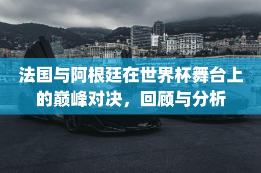 法国与阿根廷在世界杯舞台上的巅峰对决，回顾与分析广西贺州市华昌新材料有限公司