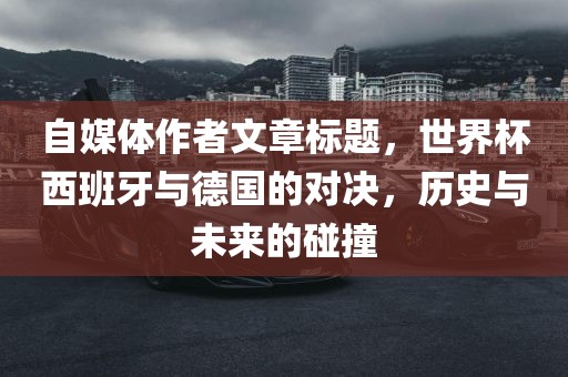 自媒体作者文章标题，世界杯西班牙与德国的对决，历史与未来的碰撞广西贺州市华昌新材料有限公司