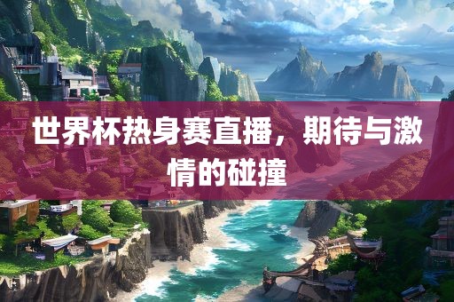 世界杯热身赛直播，期待与激情的碰撞