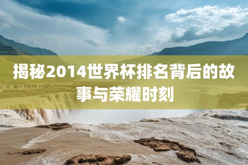 揭秘2014世界杯排名背后的故事与荣耀时刻