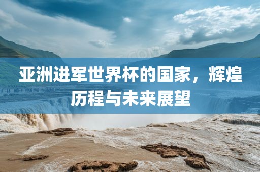 亚洲进军世界杯的国家，辉煌历程与未来展望