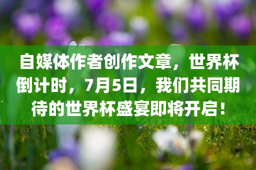 自媒体作者创作文章，世界杯倒计时，7月5日，我们共同期待的世界杯盛宴即将开启！