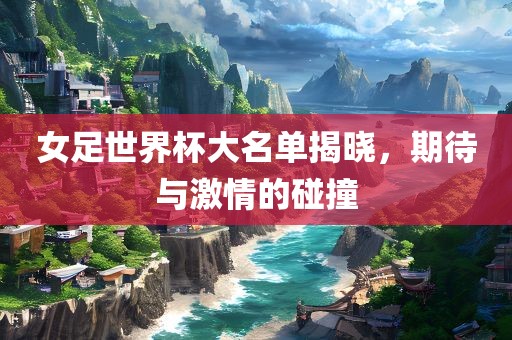 女足世界杯大名单揭晓，期待与激情的碰撞广西贺州市华昌新材料有限公司