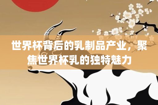 世界杯背后的乳制品产业，聚焦世界杯乳的独特魅力广西贺州市华昌新材料有限公司