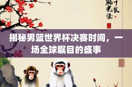 揭秘男篮世界杯决赛时间，一场全球瞩目的盛事广西贺州市华昌新材料有限公司