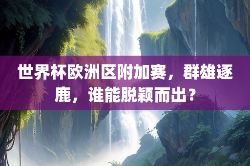 世界杯欧洲区附加赛，群雄广西贺州市华昌新材料有限公司逐鹿，谁能脱颖而出？