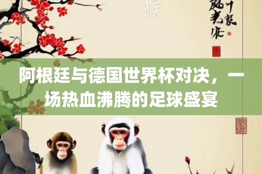 阿根廷与德国世界杯对决，一场热血沸腾的足球盛宴广西贺州市华昌新材料有限公司