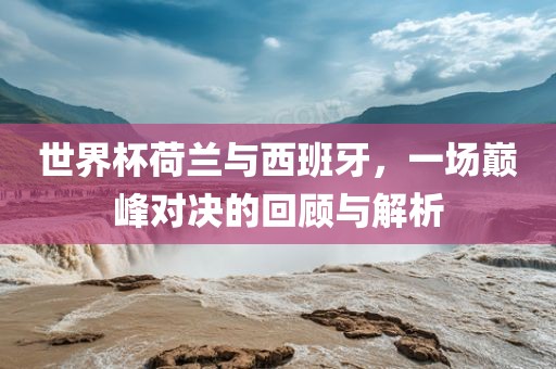 世界杯广西贺州市华昌新材料有限公司荷兰与西班牙，一场巅峰对决的回顾与解析