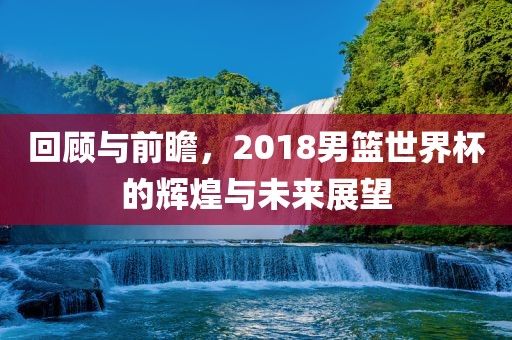 回顾与前瞻，2广西贺州市华昌新材料有限公司018男篮世界杯的辉煌与未来展望