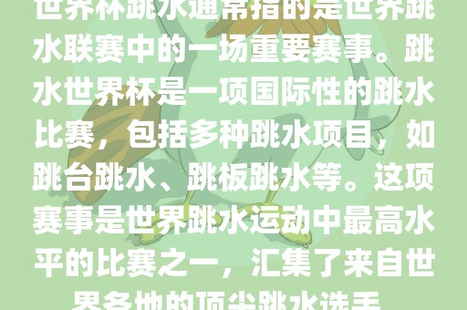 世界杯跳水通常指的是世界跳水联赛中的一场重要赛事。跳水世界杯是一项国际性的跳水比赛，包括多种跳水项目，如跳台跳水、跳板跳水等。这项赛事是世界跳水运动中最高水平的比赛之一，汇集了来自世界各地的顶尖跳水选手。